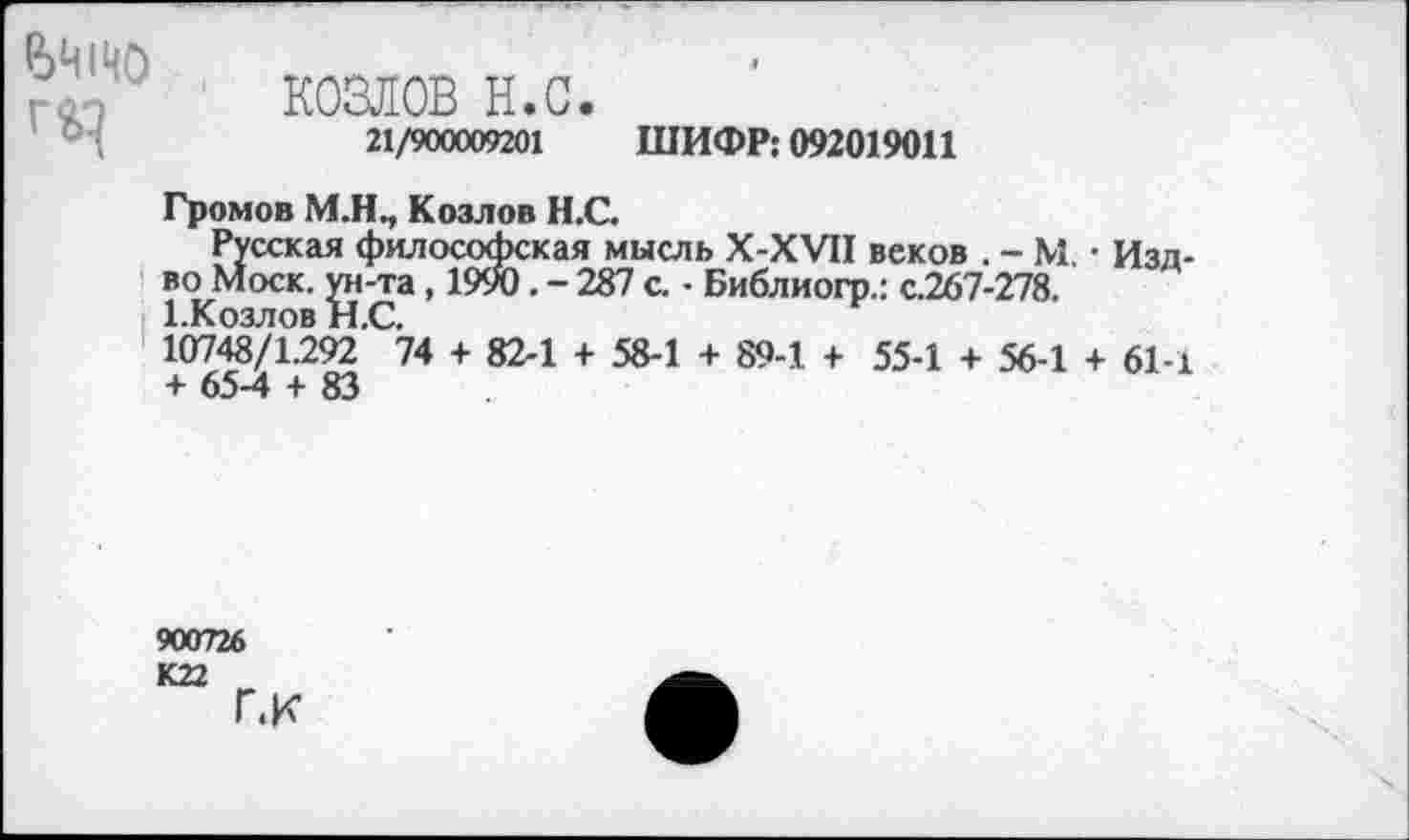 ﻿₽>Ч1Ч0 Г£}
КОЗЛОВ н.с.
21/900009201 ШИФР: 092019011
Громов М.Н., Козлов Н.С.
Русская философская мысль Х-ХУН веков . - М. • Изд-во Моск, ун-та, 1990. - 287 с. - Библиогр.: с.267-278. ЕКозлов Н.С.
10748/1.292 74 + 82-1 + 58-1 + 89-1 + 55-1 + 56-1 + 61-1 + 65-4 + 83
900726
К22
Г.к